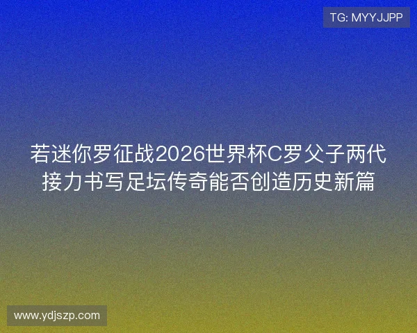 若迷你罗征战2026世界杯C罗父子两代接力书写足坛传奇能否创造历史新篇